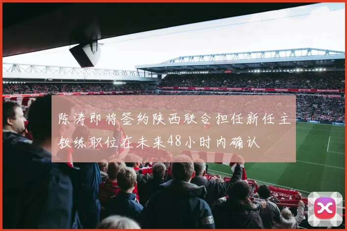 陈涛即将签约陕西联合担任新任主教练职位在未来48小时内确认