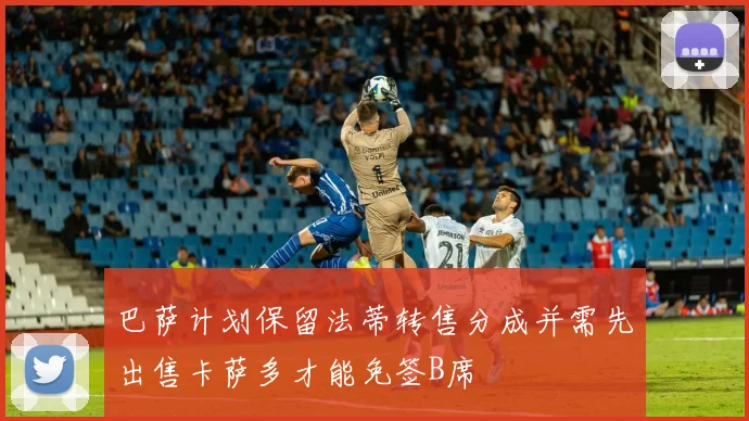 巴萨计划保留法蒂转售分成并需先出售卡萨多才能免签B席