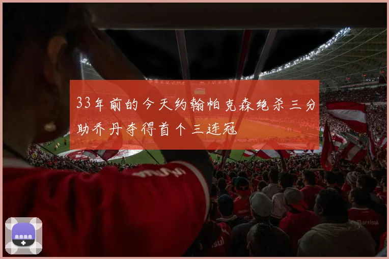 33年前的今天约翰帕克森绝杀三分助乔丹夺得首个三连冠