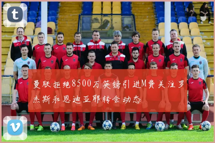 曼联拒绝8500万英镑引进M费关注罗杰斯和恩迪亚耶转会动态