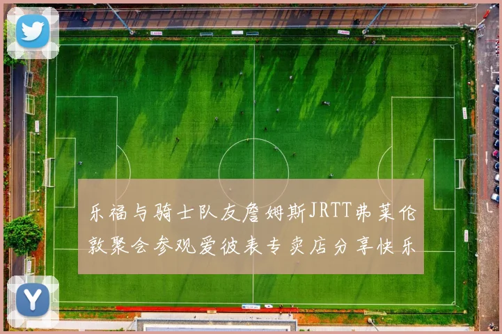 乐福与骑士队友詹姆斯JRTT弗莱伦敦聚会参观爱彼表专卖店分享快乐时光