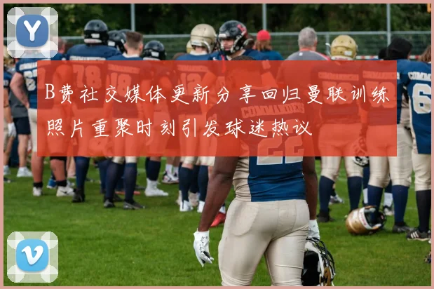 B费社交媒体更新分享回归曼联训练照片重聚时刻引发球迷热议