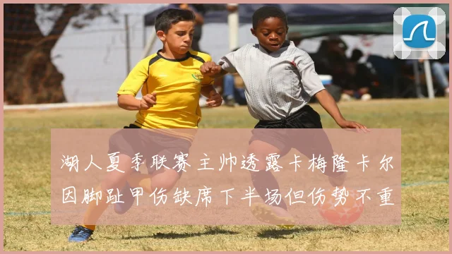 湖人夏季联赛主帅透露卡梅隆卡尔因脚趾甲伤缺席下半场但伤势不重
