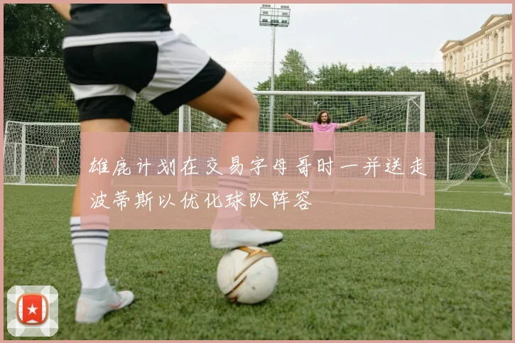 雄鹿计划在交易字母哥时一并送走波蒂斯以优化球队阵容