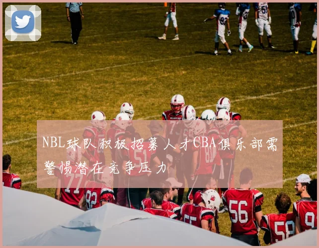 NBL球队积极招募人才CBA俱乐部需警惕潜在竞争压力
