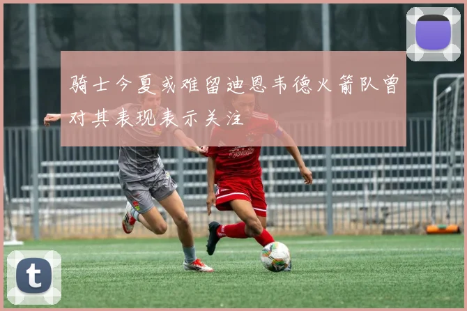 骑士今夏或难留迪恩韦德火箭队曾对其表现表示关注