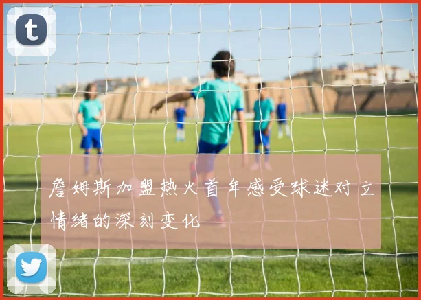 詹姆斯加盟热火首年感受球迷对立情绪的深刻变化