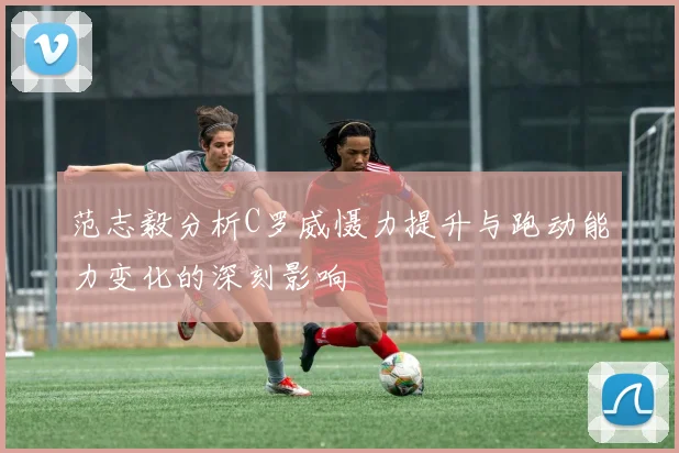 范志毅分析C罗威慑力提升与跑动能力变化的深刻影响