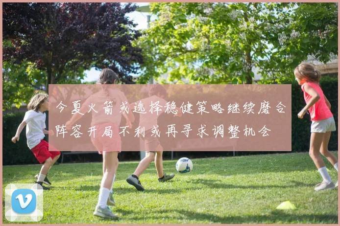 今夏火箭或选择稳健策略继续磨合阵容开局不利或再寻求调整机会