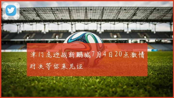 津门虎迎战新鹏城7月4日20点激情对决等你来见证