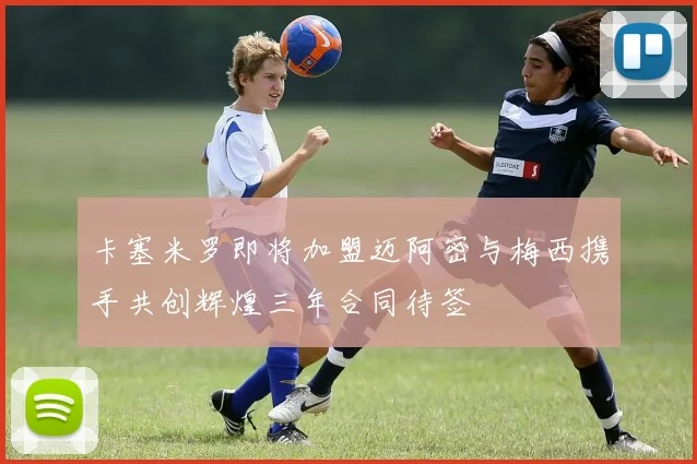 卡塞米罗即将加盟迈阿密与梅西携手共创辉煌三年合同待签