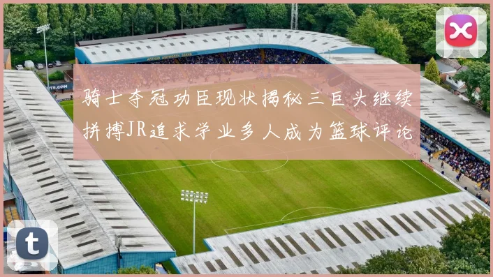 骑士夺冠功臣现状揭秘三巨头继续拼搏JR追求学业多人成为篮球评论员