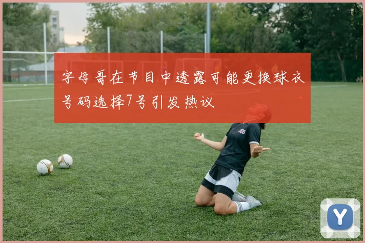 字母哥在节目中透露可能更换球衣号码选择7号引发热议
