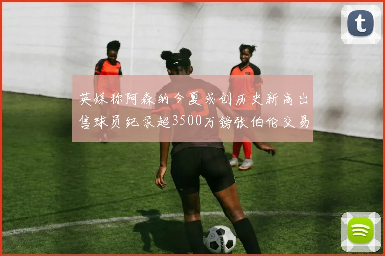 英媒称阿森纳今夏或创历史新高出售球员纪录超3500万镑张伯伦交易