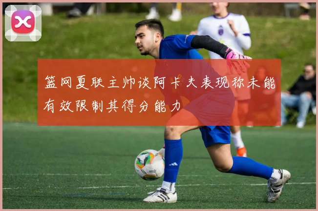 篮网夏联主帅谈阿卡夫表现称未能有效限制其得分能力