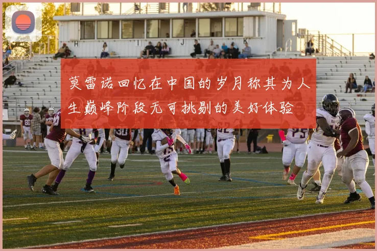 莫雷诺回忆在中国的岁月称其为人生巅峰阶段无可挑剔的美好体验